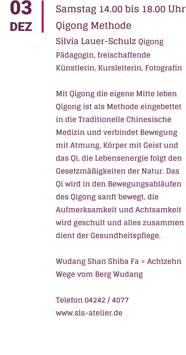 03 DEZ Samstag 14.00 bis 18.00 Uhr Qigong Methode Silvia Lauer-Schulz Qigong Pdagogin, freischaffende Knstlerin, Kursleiterin, Fotografin  Mit Qigong die eigene Mitte leben Qigong ist als Methode eingebettet in die Traditionelle Chinesische Medizin und verbindet Bewegung mit Atmung, Krper mit Geist und das Qi, die Lebensenergie folgt den Gesetzmigkeiten der Natur. Das Qi wird in den Bewegungsablufen des Qigong sanft bewegt, die Aufmerksamkeit und Achtsamkeit wird geschult und alles zusammen dient der Gesundheitspflege.  Wudang Shan Shiba Fa = Achtzehn Wege vom Berg Wudang  Telefon 04242 / 4077 www.sls-atelier.de