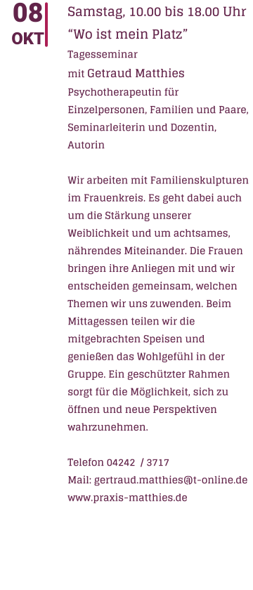 08 OKT Samstag, 10.00 bis 18.00 Uhr Wo ist mein Platz  Tagesseminar mit Getraud Matthies Psychotherapeutin fr Einzelpersonen, Familien und Paare, Seminarleiterin und Dozentin, Autorin  Wir arbeiten mit Familienskulpturen im Frauenkreis. Es geht dabei auch um die Strkung unserer Weiblichkeit und um achtsames, nhrendes Miteinander. Die Frauen bringen ihre Anliegen mit und wir entscheiden gemeinsam, welchen Themen wir uns zuwenden. Beim Mittagessen teilen wir die mitgebrachten Speisen und genieen das Wohlgefhl in der Gruppe. Ein geschtzter Rahmen sorgt fr die Mglichkeit, sich zu ffnen und neue Perspektiven wahrzunehmen.  Telefon 04242  / 3717 Mail: gertraud.matthies@t-online.de www.praxis-matthies.de