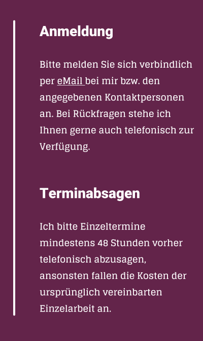 Anmeldung  Bitte melden Sie sich verbindlich per eMail bei mir bzw. den angegebenen Kontaktpersonen an. Bei Rckfragen stehe ich Ihnen gerne auch telefonisch zur Verfgung.   Terminabsagen  Ich bitte Einzeltermine mindestens 48Stunden vorher telefonisch abzusagen, ansonsten fallen die Kosten der ursprnglich vereinbarten Einzelarbeit an.