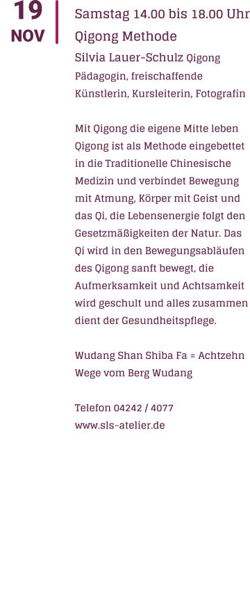 19 NOV Samstag 14.00 bis 18.00 Uhr Qigong Methode Silvia Lauer-Schulz Qigong Pdagogin, freischaffende Knstlerin, Kursleiterin, Fotografin  Mit Qigong die eigene Mitte leben Qigong ist als Methode eingebettet in die Traditionelle Chinesische Medizin und verbindet Bewegung mit Atmung, Krper mit Geist und das Qi, die Lebensenergie folgt den Gesetzmigkeiten der Natur. Das Qi wird in den Bewegungsablufen des Qigong sanft bewegt, die Aufmerksamkeit und Achtsamkeit wird geschult und alles zusammen dient der Gesundheitspflege.  Wudang Shan Shiba Fa = Achtzehn Wege vom Berg Wudang  Telefon 04242 / 4077 www.sls-atelier.de