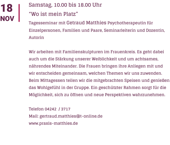 18 NOV Samstag, 10.00 bis 18.00 Uhr Wo ist mein Platz  Tagesseminar mit Getraud Matthies Psychotherapeutin fr Einzelpersonen, Familien und Paare, Seminarleiterin und Dozentin, Autorin  Wir arbeiten mit Familienskulpturen im Frauenkreis. Es geht dabei auch um die Strkung unserer Weiblichkeit und um achtsames, nhrendes Miteinander. Die Frauen bringen ihre Anliegen mit und wir entscheiden gemeinsam, welchen Themen wir uns zuwenden. Beim Mittagessen teilen wir die mitgebrachten Speisen und genieen das Wohlgefhl in der Gruppe. Ein geschtzter Rahmen sorgt fr die Mglichkeit, sich zu ffnen und neue Perspektiven wahrzunehmen.  Telefon 04242  / 3717 Mail: gertraud.matthies@t-online.de www.praxis-matthies.de