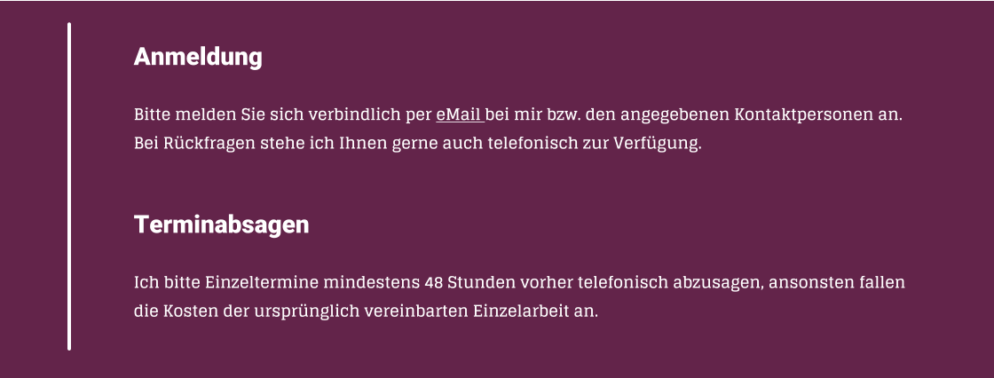 Anmeldung  Bitte melden Sie sich verbindlich per eMail bei mir bzw. den angegebenen Kontaktpersonen an. Bei Rckfragen stehe ich Ihnen gerne auch telefonisch zur Verfgung.   Terminabsagen  Ich bitte Einzeltermine mindestens 48Stunden vorher telefonisch abzusagen, ansonsten fallen die Kosten der ursprnglich vereinbarten Einzelarbeit an.